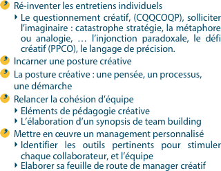 Ré-inventer les entretiens individuels  Le questionnement créatif, (CQQCOQP), solliciter l’imaginaire : catastrophe stratégie, la métaphore ou analogie, … l’injonction paradoxale, le défi créatif (PPCO), le langage de précision. Incarner une posture créativeLa posture créative : une pensée, un processus, une démarche Relancer la cohésion d’équipeEléments de pédagogie créativeL’élaboration d’un synopsis de team building Mettre en œuvre un management personnaliséIdentifier les outils pertinents pour stimuler chaque collaborateur, et l’équipeElaborer sa feuille de route de manager créatif