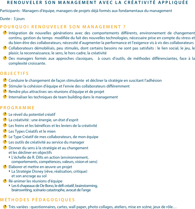 RENOUVELER SON MANAGEMENT AVEC LA CRÉATIVITÉ APPLIQUÉEParticipants : Managers d’équipe, managers de projets déjà formés aux fondamentaux du managementDurée :  3 jours 
POURQUOI RENOUVELER SON MANAGEMENT ?
Intégration de nouvelles générations avec des comportements différents, environnement de changement continu, gestion du temps  modifiée du fait des nouvelles technologies, nécessaire prise en compte du stress et du bien-être des collaborateurs, nécessité d’augmenter la performance et l’exigence vis à vis des collaborateurs Collaborateurs démobilisés, peu stimulés, dont certains besoins ne sont pas satisfaits : le lien social, le jeu, le plaisir, la reconnaissance, le sens, le hors cadre, la créativité Des managers formés aux approches classiques,  à cours d’outils, de méthodes différenciantes, face à la complexité croissante.
OBJECTIFSConduire le changement de façon stimulante  et décliner la stratégie en suscitant l’adhésionStimuler la cohésion d’équipe et l’envie des collaborateurs différemmentRendre plus attractives ses réunions d’équipe et de projetInternaliser les techniques de team building dans le managementPROGRAMME
Le réveil du potentiel créatifLa créativité : une énergie, un état d’esprit Les freins et les bénéfices et les leviers de la créativité Les Types Créatifs et le mien Le Type Créatif de mes collaborateurs, de mon équipe Les outils de créativité au service du managerDonner du sens à la stratégie et au changement et les décliner en objectifsL’échelle de R. Dilts en action (environnement, comportements, compétences, valeurs, vision et sens) Elaborer et mettre en œuvre un projet La Stratégie Disney (rêve, réalisation, critique) et son ancrage au solRé-animer les réunions d’équipe Les 6 chapeaux de De Bono, le défi créatif, brainstorming, brainswriting, scénario catastrophe, avocat de l’ange 
MÉTHODES PÉDAGOGIQUESTrès variées : questionnaires, cartes, wall paper, photo collages, ateliers, mise en scène, jeux de rôle…