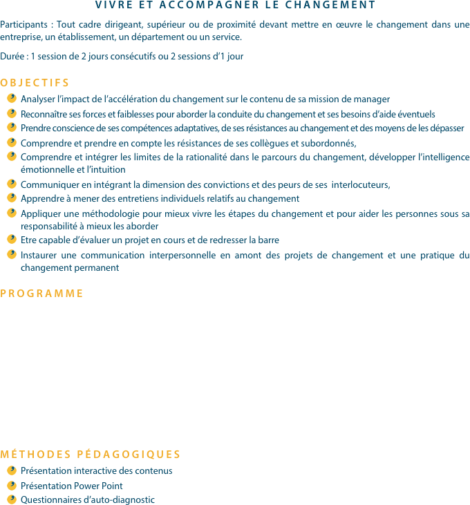 VIVRE ET ACCOMPAGNER LE CHANGEMENTParticipants : Tout cadre dirigeant, supérieur ou de proximité devant mettre en œuvre le changement dans une entreprise, un établissement, un département ou un service.Durée : 1 session de 2 jours consécutifs ou 2 sessions d’1 jourOBJECTIFSAnalyser l’impact de l’accélération du changement sur le contenu de sa mission de managerReconnaître ses forces et faiblesses pour aborder la conduite du changement et ses besoins d’aide éventuelsPrendre conscience de ses compétences adaptatives, de ses résistances au changement et des moyens de les dépasserComprendre et prendre en compte les résistances de ses collègues et subordonnés,Comprendre et intégrer les limites de la rationalité dans le parcours du changement, développer l’intelligence émotionnelle et l’intuitionCommuniquer en intégrant la dimension des convictions et des peurs de ses  interlocuteurs,Apprendre à mener des entretiens individuels relatifs au changementAppliquer une méthodologie pour mieux vivre les étapes du changement et pour aider les personnes sous sa responsabilité à mieux les aborderEtre capable d’évaluer un projet en cours et de redresser la barreInstaurer une communication interpersonnelle en amont des projets de changement et une pratique du changement permanentPROGRAMME





MÉTHODES PÉDAGOGIQUESPrésentation interactive des contenusPrésentation Power PointQuestionnaires d’auto-diagnostic