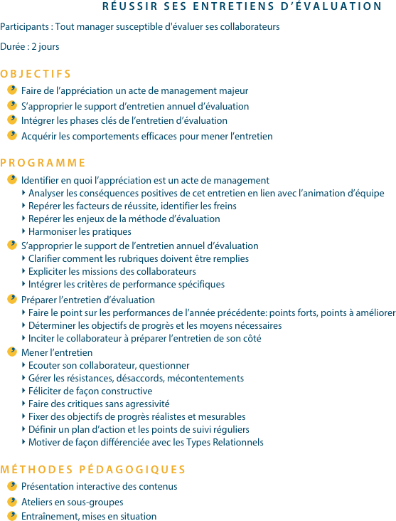 RÉUSSIR SES ENTRETIENS D’ÉVALUATIONParticipants : Tout manager susceptible d'évaluer ses collaborateursDurée : 2 joursOBJECTIFSFaire de l’appréciation un acte de management majeurS’approprier le support d’entretien annuel d’évaluationIntégrer les phases clés de l’entretien d’évaluationAcquérir les comportements efficaces pour mener l’entretienPROGRAMME
Identifier en quoi l’appréciation est un acte de managementAnalyser les conséquences positives de cet entretien en lien avec l’animation d’équipeRepérer les facteurs de réussite, identifier les freinsRepérer les enjeux de la méthode d’évaluationHarmoniser les pratiquesS’approprier le support de l’entretien annuel d’évaluationClarifier comment les rubriques doivent être rempliesExpliciter les missions des collaborateursIntégrer les critères de performance spécifiquesPréparer l’entretien d’évaluationFaire le point sur les performances de l’année précédente: points forts, points à améliorerDéterminer les objectifs de progrès et les moyens nécessairesInciter le collaborateur à préparer l’entretien de son côtéMener l’entretienEcouter son collaborateur, questionnerGérer les résistances, désaccords, mécontentementsFéliciter de façon constructiveFaire des critiques sans agressivitéFixer des objectifs de progrès réalistes et mesurablesDéfinir un plan d’action et les points de suivi réguliersMotiver de façon différenciée avec les Types RelationnelsMÉTHODES PÉDAGOGIQUESPrésentation interactive des contenusAteliers en sous-groupesEntraînement, mises en situation