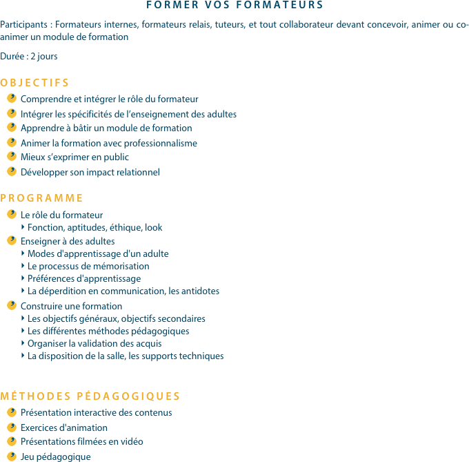 FORMER VOS FORMATEURSParticipants : Formateurs internes, formateurs relais, tuteurs, et tout collaborateur devant concevoir, animer ou co-animer un module de formationDurée : 2 joursOBJECTIFSComprendre et intégrer le rôle du formateurIntégrer les spécificités de l’enseignement des adultesApprendre à bâtir un module de formationAnimer la formation avec professionnalismeMieux s’exprimer en publicDévelopper son impact relationnelPROGRAMME
Le rôle du formateurFonction, aptitudes, éthique, lookEnseigner à des adultesModes d'apprentissage d'un adulteLe processus de mémorisationPréférences d'apprentissageLa déperdition en communication, les antidotesConstruire une formationLes objectifs généraux, objectifs secondairesLes différentes méthodes pédagogiquesOrganiser la validation des acquisLa disposition de la salle, les supports techniques
MÉTHODES PÉDAGOGIQUESPrésentation interactive des contenusExercices d'animationPrésentations filmées en vidéoJeu pédagogique