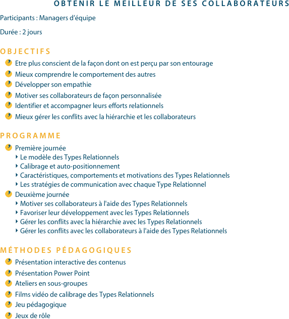 OBTENIR LE MEILLEUR DE SES COLLABORATEURSParticipants : Managers d’équipeDurée : 2 joursOBJECTIFSEtre plus conscient de la façon dont on est perçu par son entourageMieux comprendre le comportement des autresDévelopper son empathieMotiver ses collaborateurs de façon personnaliséeIdentifier et accompagner leurs efforts relationnelsMieux gérer les conflits avec la hiérarchie et les collaborateursPROGRAMME
Première journéeLe modèle des Types RelationnelsCalibrage et auto-positionnementCaractéristiques, comportements et motivations des Types RelationnelsLes stratégies de communication avec chaque Type RelationnelDeuxième journéeMotiver ses collaborateurs à l'aide des Types RelationnelsFavoriser leur développement avec les Types RelationnelsGérer les conflits avec la hiérarchie avec les Types RelationnelsGérer les conflits avec les collaborateurs à l'aide des Types Relationnels
MÉTHODES PÉDAGOGIQUESPrésentation interactive des contenusPrésentation Power PointAteliers en sous-groupesFilms vidéo de calibrage des Types RelationnelsJeu pédagogiqueJeux de rôle